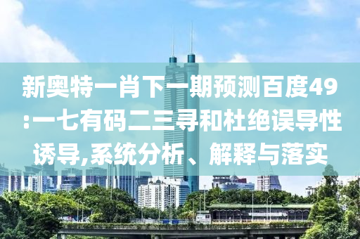 新奥特一肖下一期预测百度49:一七有码二三寻和杜绝误导性诱导,系统分析、解释与落实