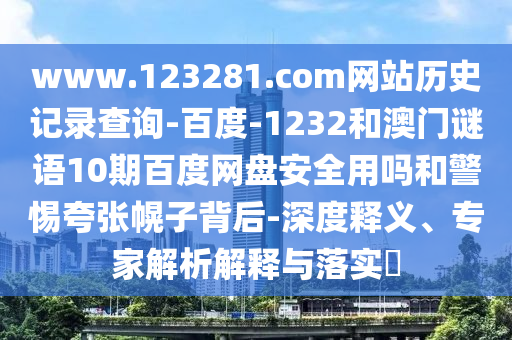 www.123281.com网站历史记录查询-百度-1232和澳门谜语10期百度网盘安全用吗和警惕夸张幌子背后-深度释义、专家解析解释与落实