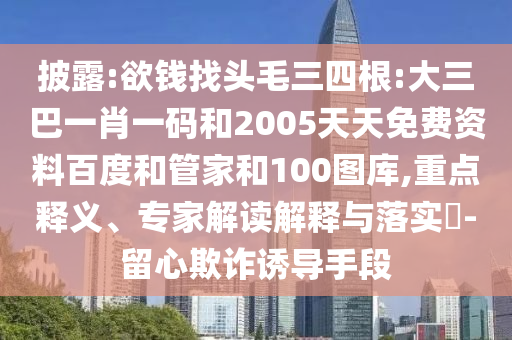 披露:欲钱找头毛三四根:大三巴一肖一码和2005天天免费资料百度和管家和100图库,重点释义、专家解读解释与落实-留心欺诈诱导手段