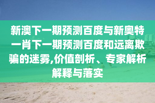 新澳下一期预测百度与新奥特一肖下一期预测百度和远离欺骗的迷雾,价值剖析、专家解析解释与落实