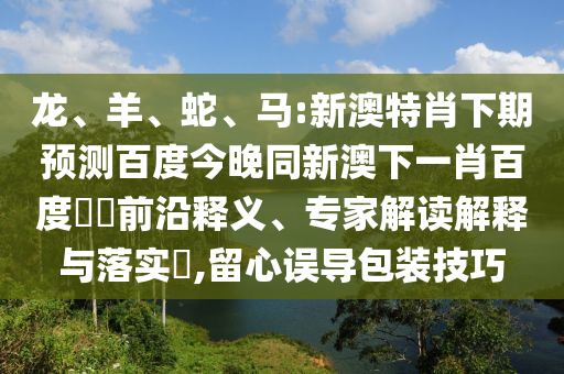 龙、羊、蛇、马:新澳特肖下期预测百度今晚同新澳下一肖百度預測前沿释义、专家解读解释与落实,留心误导包装技巧