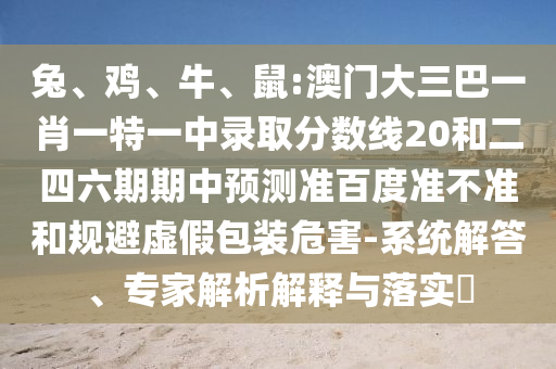 兔、鸡、牛、鼠:澳门大三巴一肖一特一中录取分数线20和二四六期期中预测准百度准不准和规避虚假包装危害-系统解答、专家解析解释与落实
