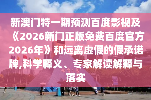 新澳门特一期预测百度影视及《2026新门正版免费百度官方2026年》和远离虚假的假承诺牌,科学释义、专家解读解释与落实