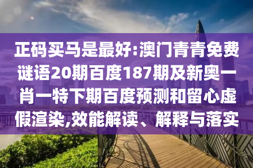 正码买马是最好:澳门青青免费谜语20期百度187期及新奥一肖一特下期百度预测和留心虚假渲染,效能解读、解释与落实