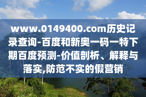 www.0149400.com历史记录查询-百度和新奥一码一特下期百度预测-价值剖析、解释与落实,防范不实的假营销