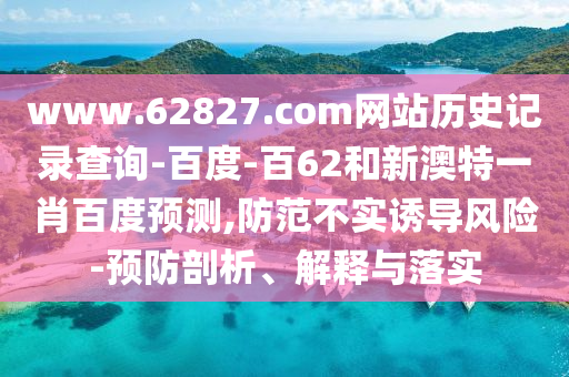 www.62827.com网站历史记录查询-百度-百62和新澳特一肖百度预测,防范不实诱导风险-预防剖析、解释与落实