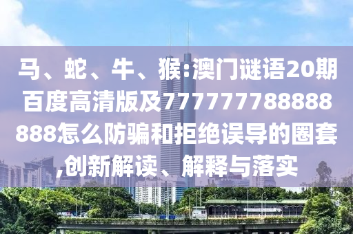 马、蛇、牛、猴:澳门谜语20期百度高清版及777777788888888怎么防骗和拒绝误导的圈套,创新解读、解释与落实
