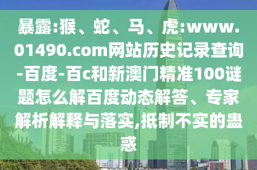 暴露:猴、蛇、马、虎:www.01490.com网站历史记录查询-百度-百c和新澳门精准100谜题怎么解百度动态解答、专家解析解释与落实,抵制不实的蛊惑