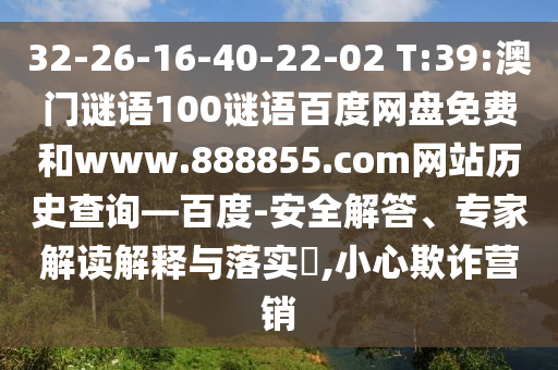 32-26-16-40-22-02 T:39:澳门谜语100谜语百度网盘免费和www.888855.com网站历史查询—百度-安全解答、专家解读解释与落实,小心欺诈营销