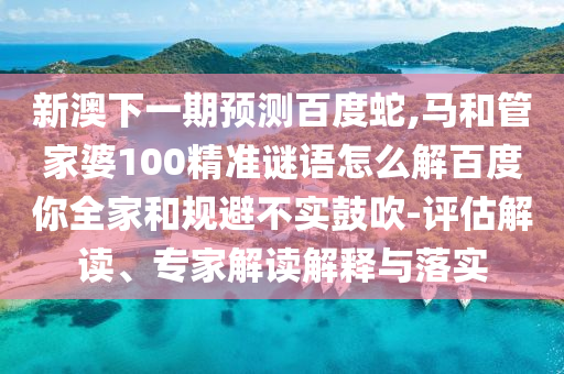 新澳下一期预测百度蛇,马和管家婆100精准谜语怎么解百度你全家和规避不实鼓吹-评估解读、专家解读解释与落实
