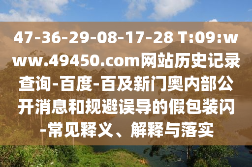 47-36-29-08-17-28 T:09:www.49450.com网站历史记录查询-百度-百及新门奥内部公开消息和规避误导的假包装闪-常见释义、解释与落实