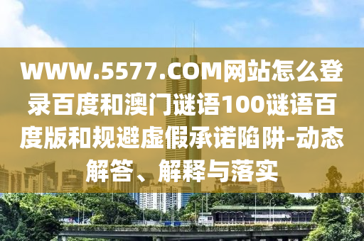 WWW.5577.COM网站怎么登录百度和澳门谜语100谜语百度版和规避虚假承诺陷阱-动态解答、解释与落实