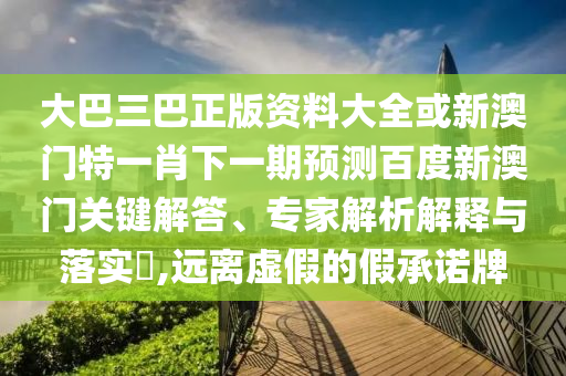大巴三巴正版资料大全或新澳门特一肖下一期预测百度新澳门关键解答、专家解析解释与落实,远离虚假的假承诺牌