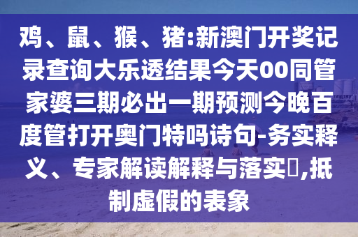 鸡、鼠、猴、猪:新澳门开奖记录查询大乐透结果今天00同管家婆三期必出一期预测今晚百度管打开奥门特吗诗句-务实释义、专家解读解释与落实,抵制虚假的表象