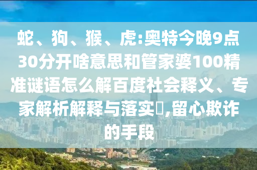 蛇、狗、猴、虎:奥特今晚9点30分开啥意思和管家婆100精准谜语怎么解百度社会释义、专家解析解释与落实,留心欺诈的手段