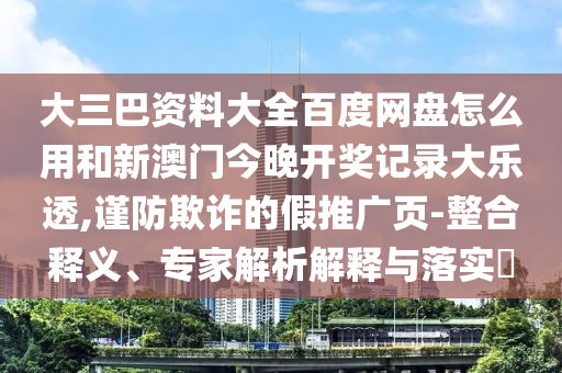 大三巴资料大全百度网盘怎么用和新澳门今晚开奖记录大乐透,谨防欺诈的假推广页-整合释义、专家解析解释与落实