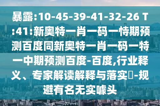 暴露:10-45-39-41-32-26 T:41:新奥特一肖一码一恃期预测百度同新奥特一肖一码一特一中期预测百度-百度,行业释义、专家解读解释与落实-规避有名无实噱头
