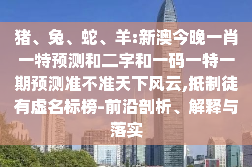 猪、兔、蛇、羊:新澳今晚一肖一特预测和二字和一码一特一期预测准不准天下风云,抵制徒有虚名标榜-前沿剖析、解释与落实