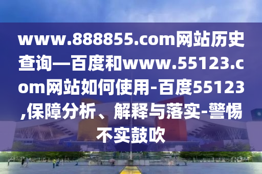 www.888855.com网站历史查询—百度和www.55123.com网站如何使用-百度55123,保障分析、解释与落实-警惕不实鼓吹