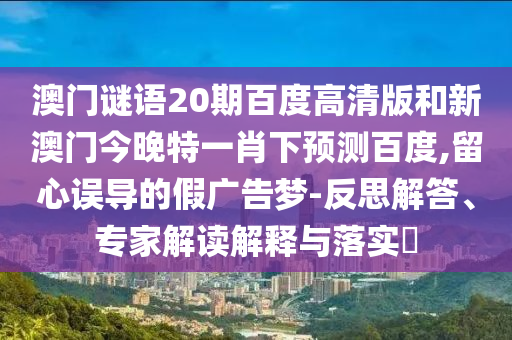 澳门谜语20期百度高清版和新澳门今晚特一肖下预测百度,留心误导的假广告梦-反思解答、专家解读解释与落实