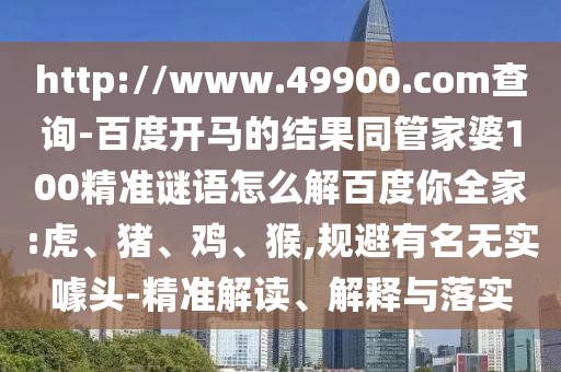 http://www.49900.com查询-百度开马的结果同管家婆100精准谜语怎么解百度你全家:虎、猪、鸡、猴,规避有名无实噱头-精准解读、解释与落实