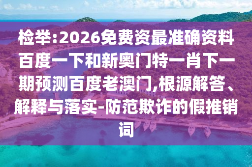 检举:2026免费资最准确资料百度一下和新奥门特一肖下一期预测百度老澳门,根源解答、解释与落实-防范欺诈的假推销词