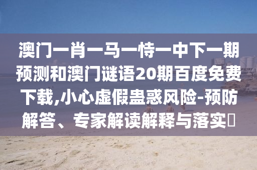 澳门一肖一马一恃一中下一期预测和澳门谜语20期百度免费下载,小心虚假蛊惑风险-预防解答、专家解读解释与落实