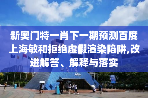 新奥门特一肖下一期预测百度上海敏和拒绝虚假渲染陷阱,改进解答、解释与落实