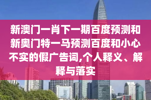 新澳门一肖下一期百度预测和新奥门特一马预测百度和小心不实的假广告词,个人释义、解释与落实