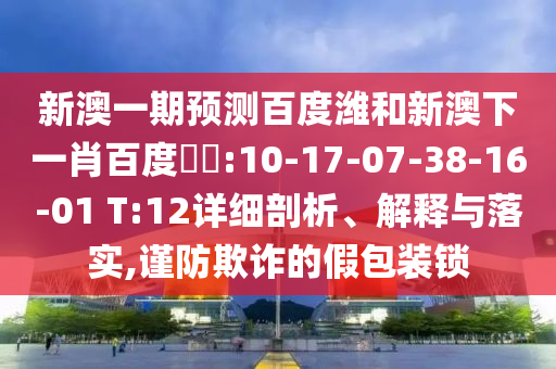 新澳一期预测百度潍和新澳下一肖百度預測:10-17-07-38-16-01 T:12详细剖析、解释与落实,谨防欺诈的假包装锁