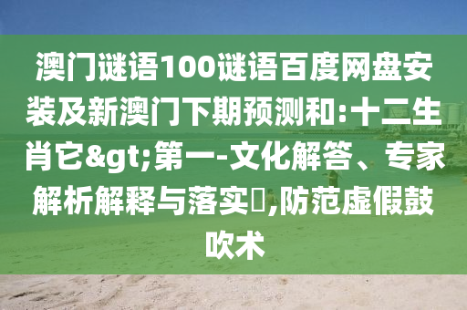 澳门谜语100谜语百度网盘安装及新澳门下期预测和:十二生肖它>第一-文化解答、专家解析解释与落实,防范虚假鼓吹术