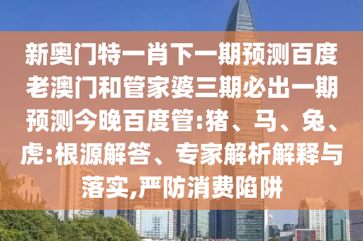 新奥门特一肖下一期预测百度老澳门和管家婆三期必出一期预测今晚百度管:猪、马、兔、虎:根源解答、专家解析解释与落实,严防消费陷阱
