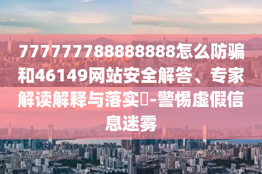 777777788888888怎么防骗和46149网站安全解答、专家解读解释与落实-警惕虚假信息迷雾