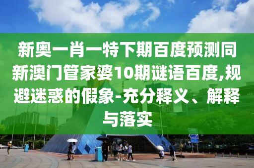 新奥一肖一特下期百度预测同新澳门管家婆10期谜语百度,规避迷惑的假象-充分释义、解释与落实