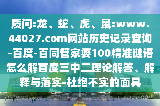 质问:龙、蛇、虎、鼠:www.44027.com网站历史记录查询-百度-百同管家婆100精准谜语怎么解百度三中二理论解答、解释与落实-杜绝不实的面具