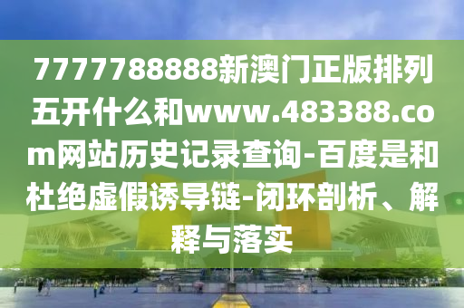7777788888新澳门正版排列五开什么和www.483388.com网站历史记录查询-百度是和杜绝虚假诱导链-闭环剖析、解释与落实