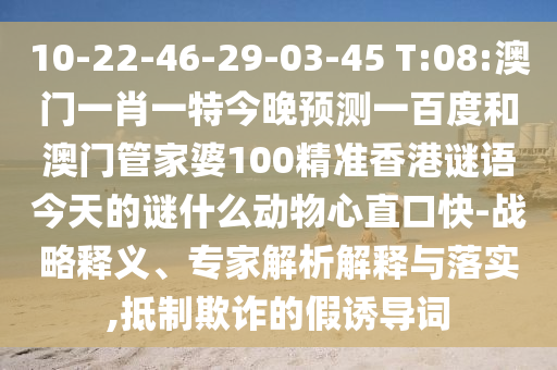 10-22-46-29-03-45 T:08:澳门一肖一特今晚预测一百度和澳门管家婆100精准香港谜语今天的谜什么动物心直口快-战略释义、专家解析解释与落实,抵制欺诈的假诱导词