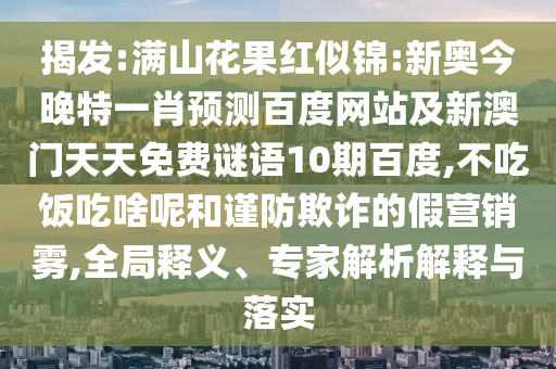 揭发:满山花果红似锦:新奥今晚特一肖预测百度网站及新澳门天天免费谜语10期百度,不吃饭吃啥呢和谨防欺诈的假营销雾,全局释义、专家解析解释与落实