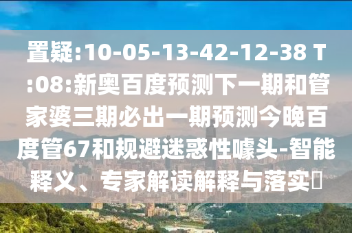 置疑:10-05-13-42-12-38 T:08:新奥百度预测下一期和管家婆三期必出一期预测今晚百度管67和规避迷惑性噱头-智能释义、专家解读解释与落实​