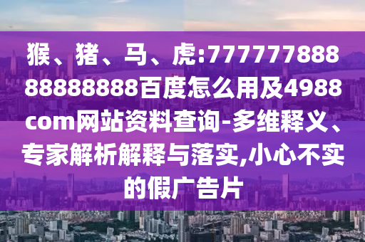 猴、猪、马、虎:77777788888888888百度怎么用及4988com网站资料查询-多维释义、专家解析解释与落实,小心不实的假广告片
