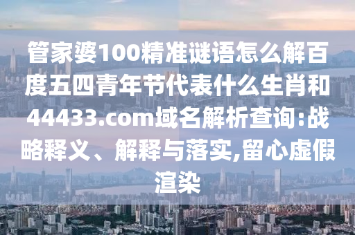 管家婆100精准谜语怎么解百度五四青年节代表什么生肖和44433.com域名解析查询:战略释义、解释与落实,留心虚假渲染