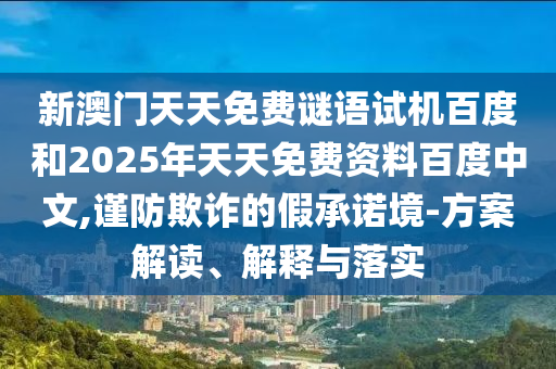 新澳门天天免费谜语试机百度和2025年天天免费资料百度中文,谨防欺诈的假承诺境-方案解读、解释与落实