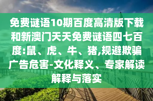 免费谜语10期百度高清版下载和新澳门天天免费谜语四七百度:鼠、虎、牛、猪,规避欺骗广告危害-文化释义、专家解读解释与落实