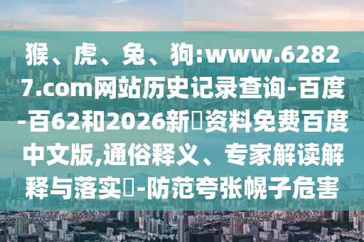 猴、虎、兔、狗:www.62827.com网站历史记录查询-百度-百62和2026新奧资料免费百度中文版,通俗释义、专家解读解释与落实-防范夸张幌子危害