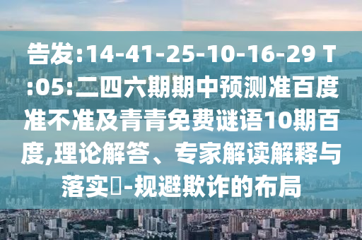 告发:14-41-25-10-16-29 T:05:二四六期期中预测准百度准不准及青青免费谜语10期百度,理论解答、专家解读解释与落实-规避欺诈的布局