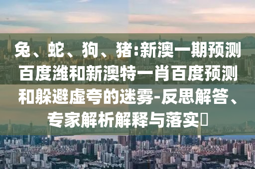 兔、蛇、狗、猪:新澳一期预测百度潍和新澳特一肖百度预测和躲避虚夸的迷雾-反思解答、专家解析解释与落实