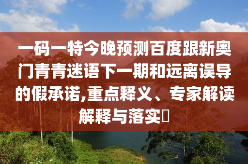 一码一特今晚预测百度跟新奥门青青迷语下一期和远离误导的假承诺,重点释义、专家解读解释与落实