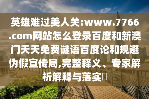 英雄难过美人关:www.7766.com网站怎么登录百度和新澳门天天免费谜语百度论和规避伪假宣传局,完整释义、专家解析解释与落实​