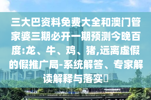 三大巴资料免费大全和澳门管家婆三期必开一期预测今晚百度:龙、牛、鸡、猪,远离虚假的假推广局-系统解答、专家解读解释与落实