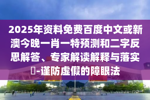 2025年资料免费百度中文或新澳今晚一肖一特预测和二字反思解答、专家解读解释与落实-谨防虚假的障眼法